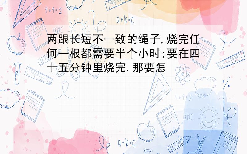 两跟长短不一致的绳子,烧完任何一根都需要半个小时;要在四十五分钟里烧完.那要怎