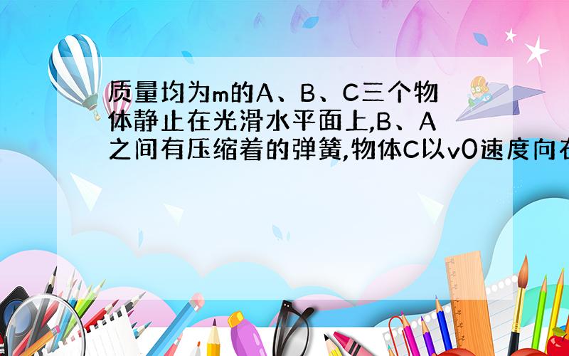 质量均为m的A、B、C三个物体静止在光滑水平面上,B、A之间有压缩着的弹簧,物体C以v0速度向右冲来,为了防止冲撞,弹簧