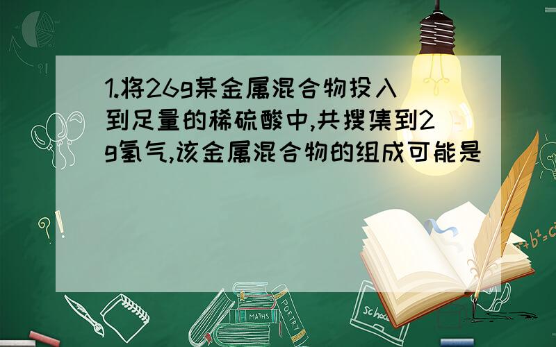 1.将26g某金属混合物投入到足量的稀硫酸中,共搜集到2g氢气,该金属混合物的组成可能是（）