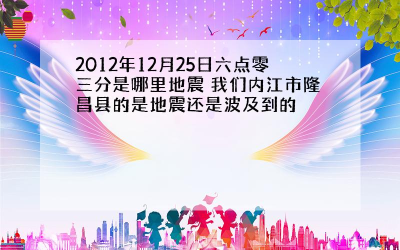 2012年12月25日六点零三分是哪里地震 我们内江市隆昌县的是地震还是波及到的