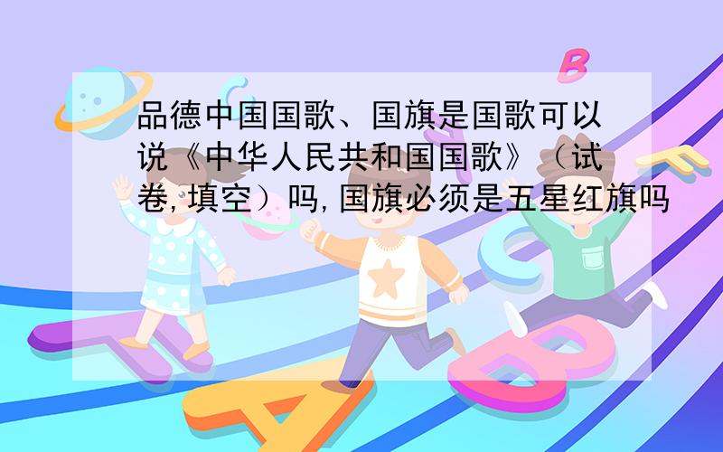 品德中国国歌、国旗是国歌可以说《中华人民共和国国歌》（试卷,填空）吗,国旗必须是五星红旗吗