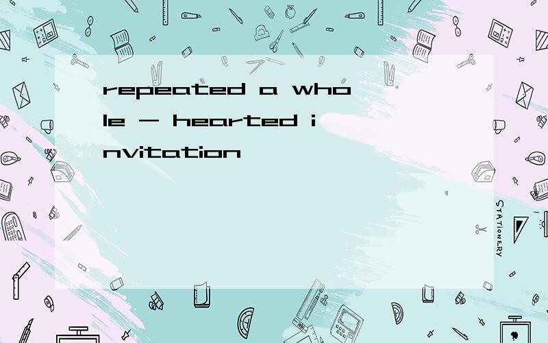 repeated a whole - hearted invitation