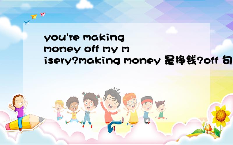 you're making money off my misery?making money 是挣钱?off 句型怎么分