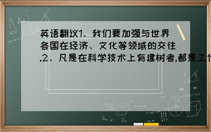 英语翻议1、我们要加强与世界各国在经济、文化等领域的交往.2、凡是在科学技术上有建树者,都是工作最勤奋,并且勇于创新的人