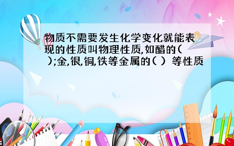 物质不需要发生化学变化就能表现的性质叫物理性质,如醋的( );金,银,铜,铁等金属的( ）等性质