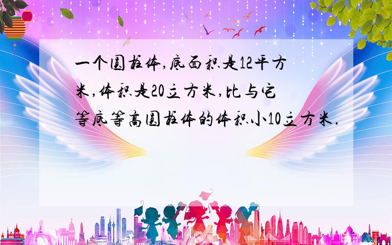 一个圆柱体,底面积是12平方米,体积是20立方米,比与它等底等高圆柱体的体积小10立方米.