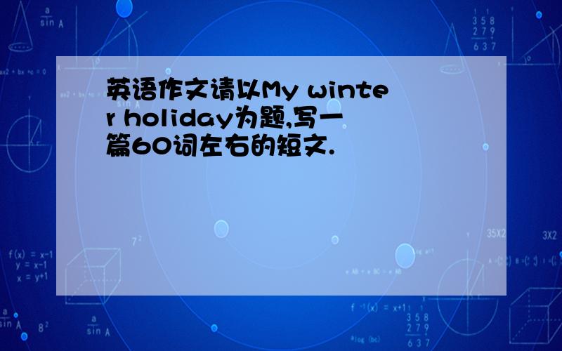 英语作文请以My winter holiday为题,写一篇60词左右的短文.