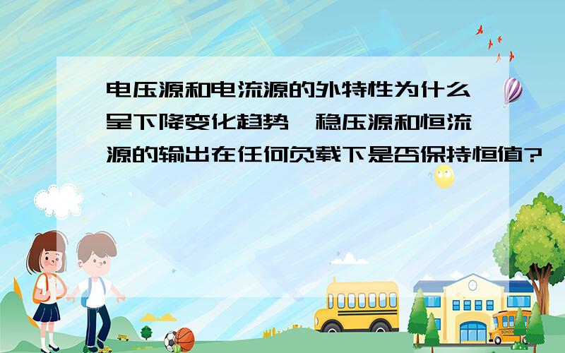 电压源和电流源的外特性为什么呈下降变化趋势,稳压源和恒流源的输出在任何负载下是否保持恒值?