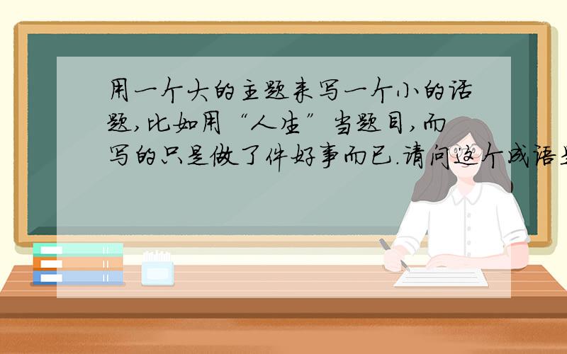 用一个大的主题来写一个小的话题,比如用“人生”当题目,而写的只是做了件好事而已.请问这个成语是什么