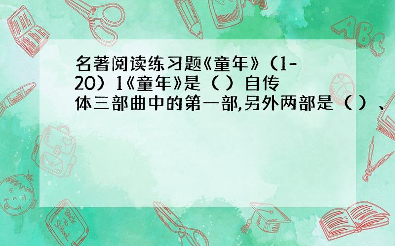 名著阅读练习题《童年》（1-20）1《童年》是（ ）自传体三部曲中的第一部,另外两部是（ ）、（ ）.2《童年》主人公是