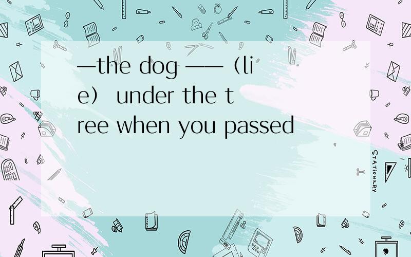 —the dog ——（lie） under the tree when you passed