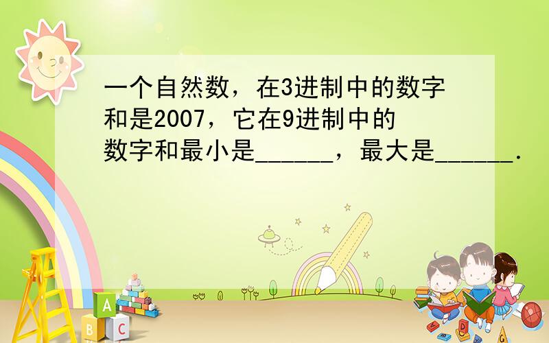 一个自然数，在3进制中的数字和是2007，它在9进制中的数字和最小是______，最大是______．