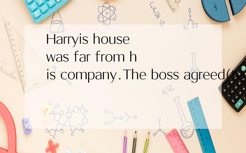 Harryis house was far from his company.The boss agreed(to le