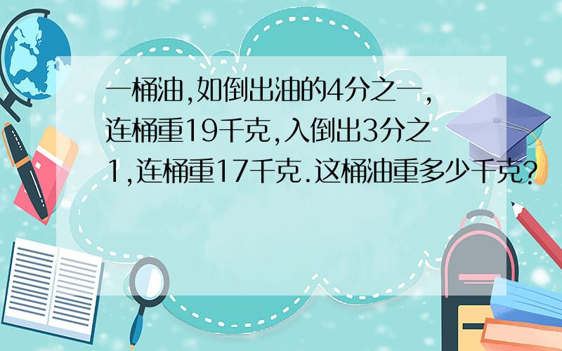 一桶油,如倒出油的4分之一,连桶重19千克,入倒出3分之1,连桶重17千克.这桶油重多少千克?