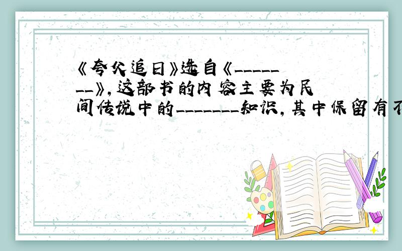 《夸父追日》选自《_______》,这部书的内容主要为民间传说中的_______知识,其中保留有不少远古的______