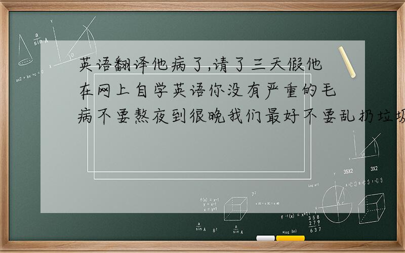 英语翻译他病了,请了三天假他在网上自学英语你没有严重的毛病不要熬夜到很晚我们最好不要乱扔垃圾