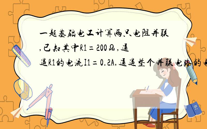 一题基础电工计算两只电阻并联,已知其中R1=200Ω,通过R1的电流I1=0.2A,通过整个并联电路的电流I=0.6A,