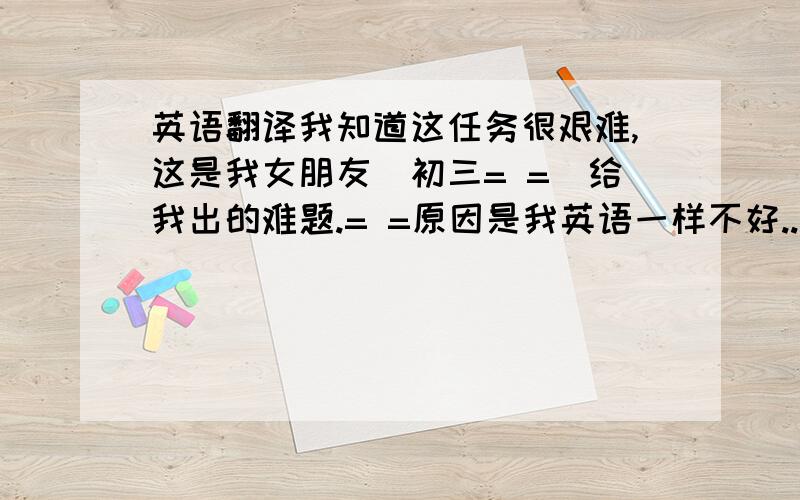 英语翻译我知道这任务很艰难,这是我女朋友（初三= =）给我出的难题.= =原因是我英语一样不好...她说我不弄出来就不理