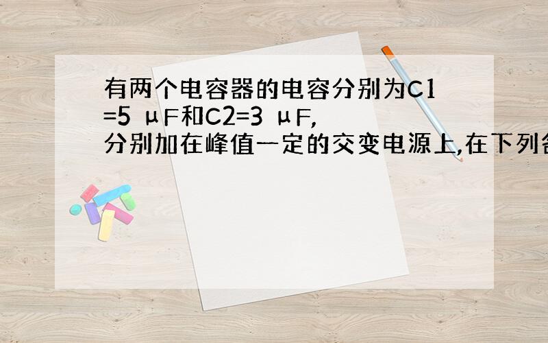 有两个电容器的电容分别为C1=5 μF和C2=3 μF,分别加在峰值一定的交变电源上,在下列各种情况下,哪一种情况下通过