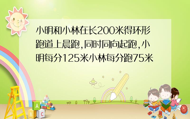 小明和小林在长200米得环形跑道上晨跑,同时同向起跑,小明每分125米小林每分跑75米