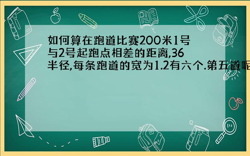 如何算在跑道比赛200米1号与2号起跑点相差的距离,36半径,每条跑道的宽为1.2有六个.第五道呢