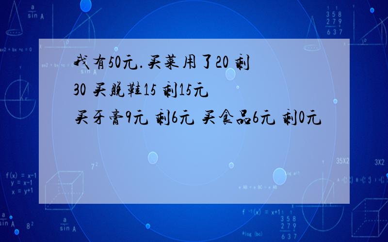 我有50元.买菜用了20 剩30 买脱鞋15 剩15元 买牙膏9元 剩6元 买食品6元 剩0元