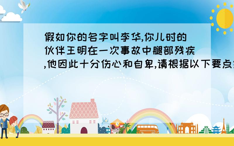 假如你的名字叫李华,你儿时的伙伴王明在一次事故中腿部残疾,他因此十分伤心和自卑,请根据以下要点给王明写一封电子邮件：对王