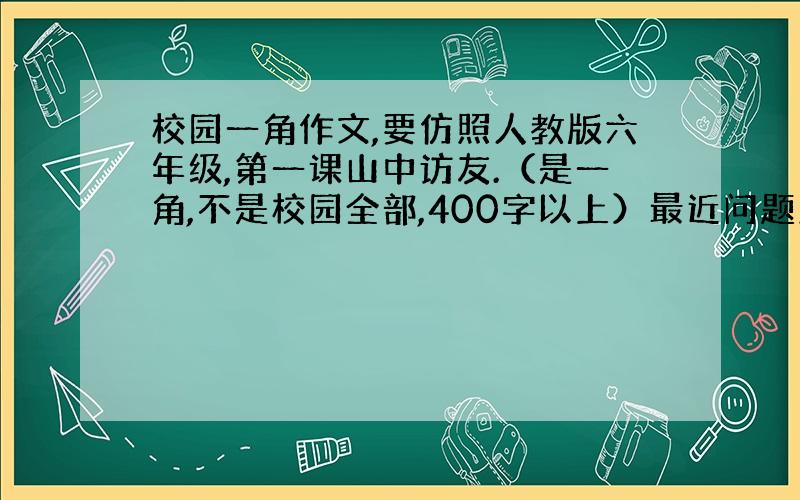 校园一角作文,要仿照人教版六年级,第一课山中访友.（是一角,不是校园全部,400字以上）最近问题太多,都悬没分了,对不起