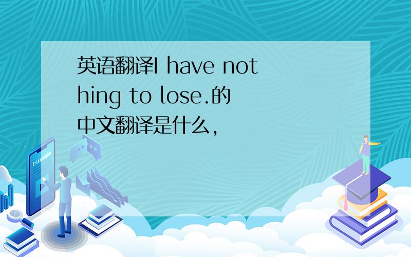 英语翻译I have nothing to lose.的中文翻译是什么,