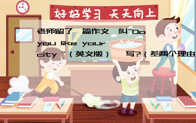 老师留了一篇作文,叫“Do you like your city ”（英文版） 咋写?（差两个理由）急!