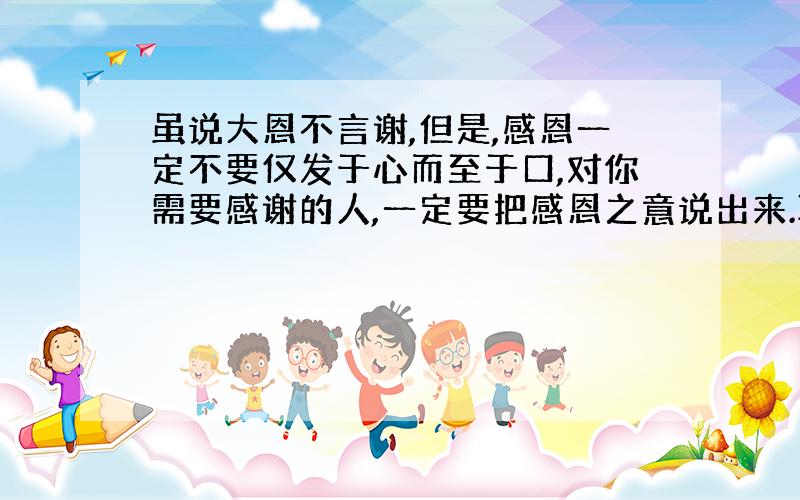 虽说大恩不言谢,但是,感恩一定不要仅发于心而至于口,对你需要感谢的人,一定要把感恩之意说出来.联系生活实际理解