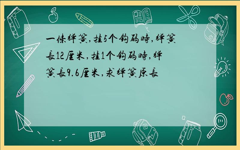 一条弹簧,挂5个钩码时,弹簧长12厘米,挂1个钩码时,弹簧长9.6厘米,求弹簧原长