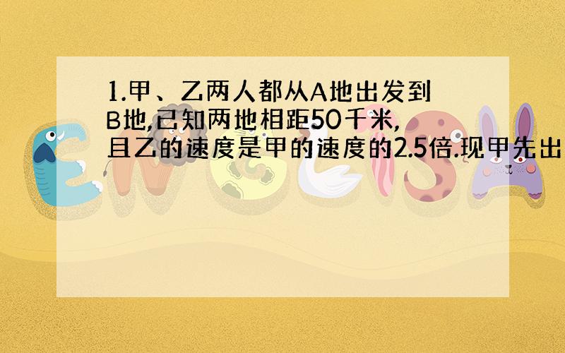 1.甲、乙两人都从A地出发到B地,已知两地相距50千米,且乙的速度是甲的速度的2.5倍.现甲先出发1.5小时后,乙再出发