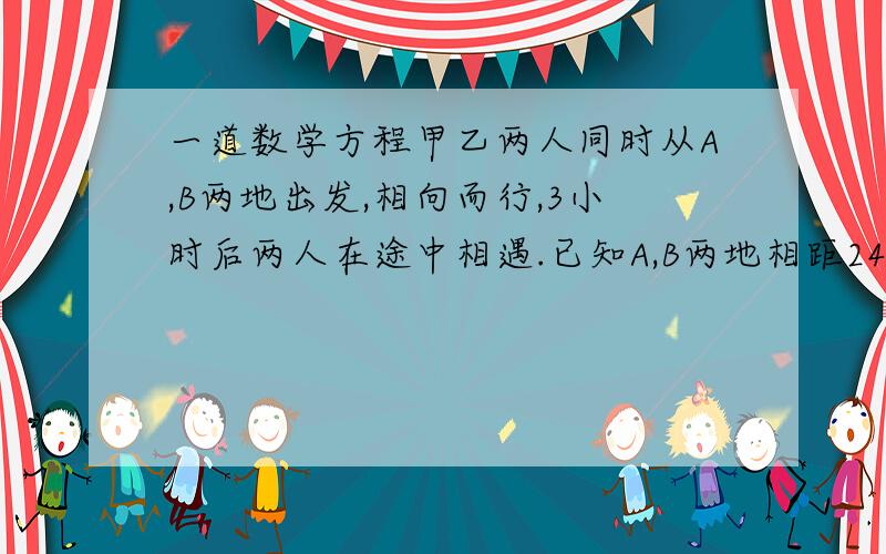 一道数学方程甲乙两人同时从A,B两地出发,相向而行,3小时后两人在途中相遇.已知A,B两地相距24千米,甲乙两人的行进速