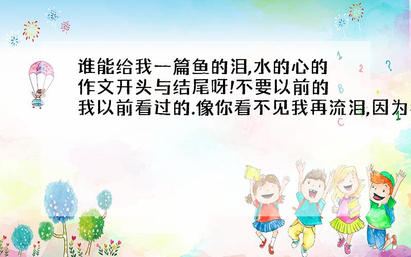 谁能给我一篇鱼的泪,水的心的作文开头与结尾呀!不要以前的我以前看过的.像你看不见我再流泪,因为我在