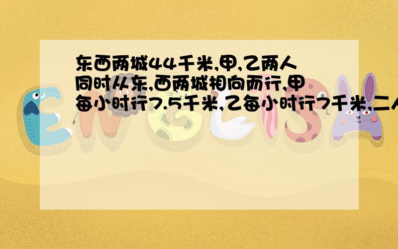 东西两城44千米,甲,乙两人同时从东,西两城相向而行,甲每小时行7.5千米,乙每小时行7千米,二人相遇后继续前进,问他们