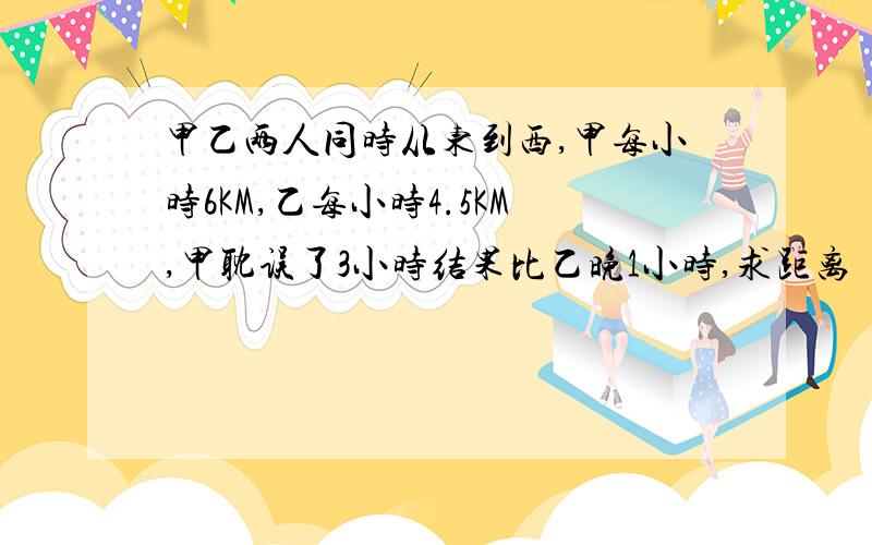 甲乙两人同时从东到西,甲每小时6KM,乙每小时4.5KM,甲耽误了3小时结果比乙晚1小时,求距离