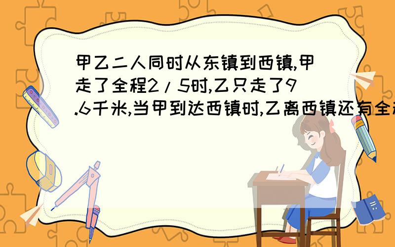 甲乙二人同时从东镇到西镇,甲走了全程2/5时,乙只走了9.6千米,当甲到达西镇时,乙离西镇还有全程的3/11,求东西两镇