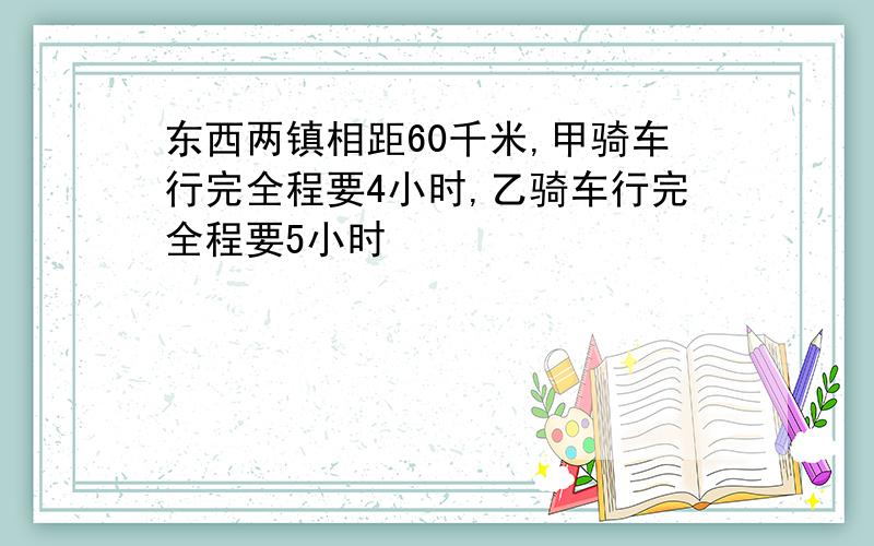 东西两镇相距60千米,甲骑车行完全程要4小时,乙骑车行完全程要5小时