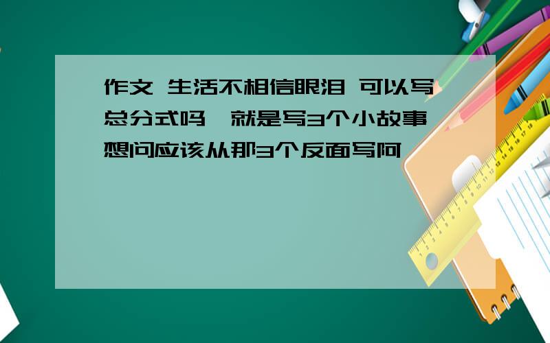 作文 生活不相信眼泪 可以写总分式吗,就是写3个小故事,想问应该从那3个反面写阿