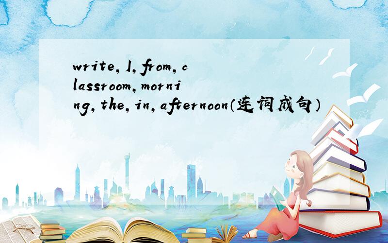 write,I,from,classroom,morning,the,in,afternoon（连词成句）