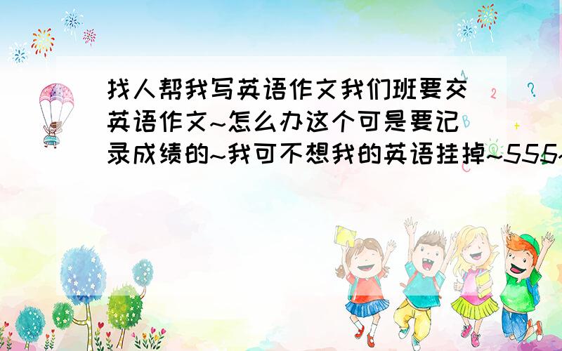 找人帮我写英语作文我们班要交英语作文~怎么办这个可是要记录成绩的~我可不想我的英语挂掉~555~求求你们帮帮可怜的我了~