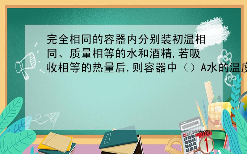 完全相同的容器内分别装初温相同、质量相等的水和酒精,若吸收相等的热量后,则容器中（）A水的温度比酒