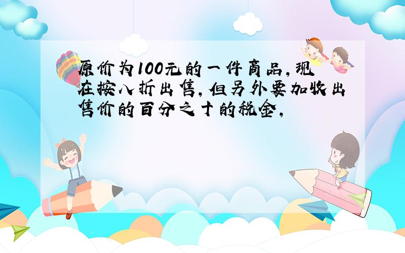 原价为100元的一件商品,现在按八折出售,但另外要加收出售价的百分之十的税金,