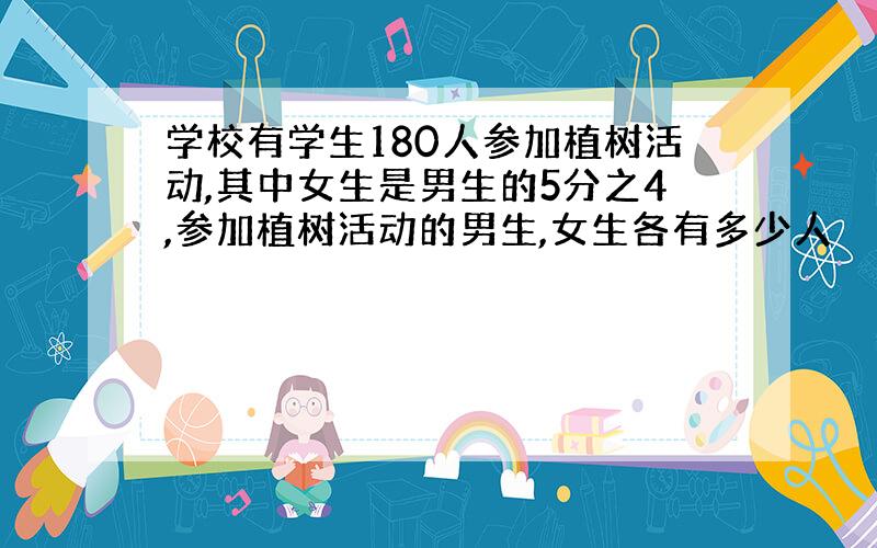 学校有学生180人参加植树活动,其中女生是男生的5分之4,参加植树活动的男生,女生各有多少人