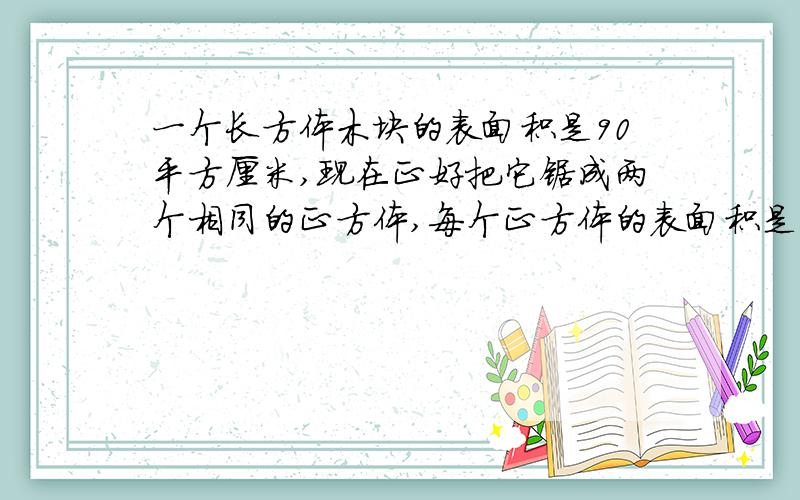 一个长方体木块的表面积是90平方厘米,现在正好把它锯成两个相同的正方体,每个正方体的表面积是多少?