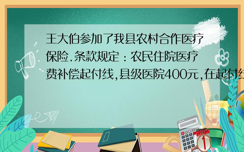 王大伯参加了我县农村合作医疗保险.条款规定：农民住院医疗费补偿起付线,县级医院400元,在起付线以上的