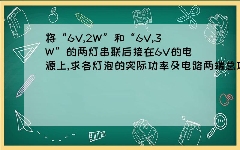 将“6V,2W”和“6V,3W”的两灯串联后接在6V的电源上,求各灯泡的实际功率及电路两端总功率 用两种方法