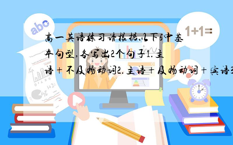 高一英语练习请根据以下5中基本句型,各写出2个句子1.主语+不及物动词2.主语+及物动词+宾语3.主语+系动词+宾语4.