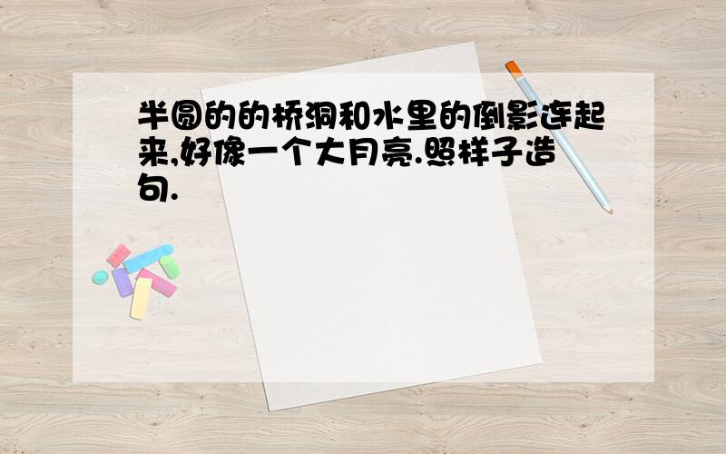 半圆的的桥洞和水里的倒影连起来,好像一个大月亮.照样子造句.